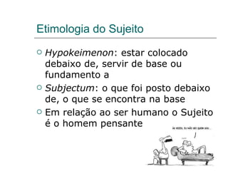 Etimologia do Sujeito Hypokeimenon : estar colocado debaixo de, servir de base ou fundamento a Subjectum : o que foi posto debaixo de, o que se encontra na base Em relação ao ser humano o Sujeito é o homem pensante 