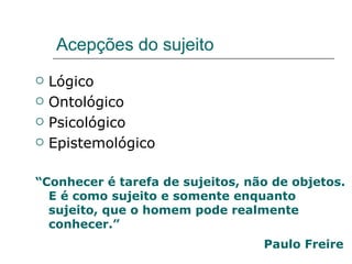 Acepções do sujeito Lógico Ontológico Psicológico Epistemológico “ Conhecer é tarefa de sujeitos, não de objetos. E é como sujeito e somente enquanto sujeito, que o homem pode realmente conhecer.” Paulo Freire   