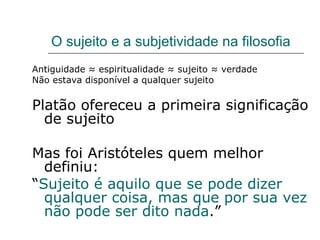 O sujeito e a subjetividade na filosofia Antiguidade ≈ espiritualidade ≈ sujeito ≈ verdade Não estava disponível a qualquer sujeito Platão ofereceu a primeira significação de sujeito Mas foi Aristóteles quem melhor definiu: “ Sujeito é aquilo que se pode dizer qualquer coisa, mas que por sua vez não pode ser dito nada .”  