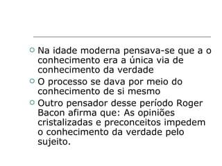 Na idade moderna pensava-se que a o conhecimento era a única via de conhecimento da verdade O processo se dava por meio do conhecimento de si mesmo Outro pensador desse período Roger Bacon afirma que: As opiniões cristalizadas e preconceitos impedem o conhecimento da verdade pelo sujeito.  