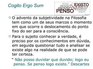 Cogito Ergo Sum O advento da subjetividade na Filosofia tem como um de seus marcos o momento em que ocorre o deslocamento do ponto fixo do ser para a consciência.  Para o sujeito conhecer a verdade, é preciso por os conhecimentos em dúvida, em seguida questionar tudo e analisar se  existe algo na realidade de que se pode ter certeza. “  Não posso duvidar que duvido; logo eu penso. Se penso logo existo.” Descartes  