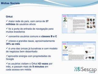 Mídias Sociais Orkut maior rede do país, com cerca de  37 milhões  de usuários ativos foi a porta de entrada de navegação para muitos brasileiros concentra usuários comuns e  classes B e C cresce a grandes taxas, aproximadamente  30% ao mês é uma das únicas já lucrativas e com modelo de negócios bem desenhado aproveita sinergia com propriedades do Google os usuários visitam o Orkut  42 vezes  por mês, e passam mais de  9 minutos  em cada acesso em média 