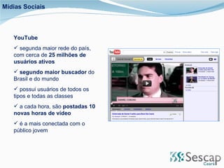 YouTube segunda maior rede do país, com cerca de  25 milhões de usuários ativos segundo maior buscador  do Brasil e do mundo  possui usuários de todos os tipos e todas as classes a cada hora, são  postadas 10 novas horas de vídeo é a mais conectada com o público jovem Mídias Sociais 