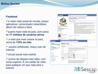 Facebook a maior rede social do mundo, possui aplicativos, comunicador instantâneo, álbum de vídeos e fotos quarta maior rede do país, com cerca de  17 milhões de usuários ativos a rede que mais cresce no país, cerca de  110% ao mês usuário sofisticado,  heavy user  de Internet  círculo social mais restrito jovens de classes mais altas, com curso superior. É um cartão de visita para qualquer um que viaja para o exterior Mídias Sociais 