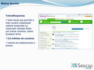 YahooRespostas rede social que permite a todo usuário cadastrado realizar perguntas ou responder aquelas feitas por outros usuários, sobre qualquer tema.  5,5 milhões de usuários maioria de adolescentes e jovens. Mídias Sociais 