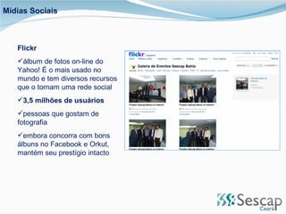 Flickr álbum de fotos on-line do Yahoo! É o mais usado no mundo e tem diversos recursos que o tornam uma rede social 3,5 milhões de usuários pessoas que gostam de fotografia embora concorra com bons álbuns no Facebook e Orkut, mantém seu prestígio intacto Mídias Sociais 