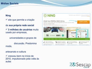 Ning site que permite a criação  de  sua própria rede social 3 milhões de usuários  muito usado por empresas,  universidades e grupos de  discussão. Predomina moda,  artesanato e cultura cresceu bem no início de 2010, impulsionado pela volta às aulas Mídias Sociais 