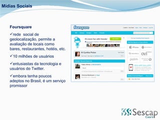 Foursquare rede  social de geolocalização, permite a avaliação de locais como bares, restaurantes, hotéis, etc.  10 milhões de usuários entusiastas da tecnologia e usuários do Twitter. embora tenha poucos adeptos no Brasil, é um serviço promissor Mídias Sociais 