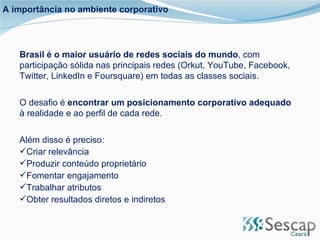 Brasil é o maior usuário de redes sociais do mundo , com participação sólida nas principais redes (Orkut, YouTube, Facebook, Twitter, LinkedIn e Foursquare) em todas as classes sociais. O desafio é  encontrar um posicionamento corporativo adequado  à realidade e ao perfil de cada rede. Além disso é preciso: Criar relevância Produzir conteúdo proprietário Fomentar engajamento Trabalhar atributos Obter resultados diretos e indiretos A importância no ambiente corporativo 