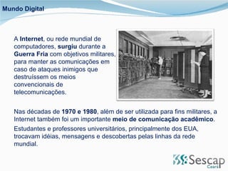 Mundo Digital A  Internet , ou rede mundial de computadores,  surgiu  durante a  Guerra Fria  com objetivos militares, para manter as comunicações em caso de ataques inimigos que destruíssem os meios convencionais de telecomunicações.  Nas décadas de  1970 e 1980 , além de ser utilizada para fins militares, a Internet também foi um importante  meio de comunicação acadêmico .  Estudantes e professores universitários, principalmente dos EUA, trocavam idéias, mensagens e descobertas pelas linhas da rede mundial. 