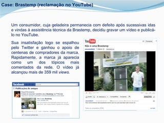 Um consumidor, cuja geladeira permanecia com defeito após sucessivas idas e vindas à assistência técnica da Brastemp, decidiu gravar um vídeo e publicá-lo no YouTube.  Sua insatisfação logo se espalhou pelo Twitter e ganhou o apoio de centenas de compradores da marca. Rapidamente, a marca já aparecia como um dos tópicos mais comentados da rede. O vídeo já alcançou mais de 359 mil  views. Case: Brastemp (reclamação no YouTube) 