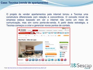 O projeto de vender apartamentos pela internet tornou a Tecnisa uma construtora diferenciada com relação à concorrência. O conceito inicial da empresa estava baseado em ver a internet não como um meio de comunicação, mas sim como ponto-de-venda. A partir desta estratégia, a Tecnisa começou a criar e gerenciar novos pontos de contato.  Fonte:  http://www.tecnisa.com.br/arquivos/trabalhosacademicos/CaseTecnisa_Web2.0.pdf Case: Tecnisa (venda de apartamento) 
