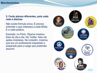 2. Farás planos diferentes, pois cada rede é distinta Não existe fórmula única. É preciso entender o que interessa a cada Mídia. E a cada público. Exemplo: no Flickr, Obama mostrou fotos do dia a dia. No Twitter, falou de ações imediatas. No LinkedIn, mostrou que era um profissional respeitado e preparado para o cargo que pretendia assumir. Mandamentos 