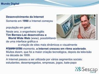 Mundo Digital Desenvolvimento da Internet  Somente em  1990  a Internet começou  a alcançar a população em geral. Neste ano, o engenheiro inglês  Tim Bernes-Lee desenvolveu a  World Wide Web  (www), possibilitando  a utilização de uma interface gráfica e  a criação de sites mais dinâmicos e visualmente interessantes.  A partir deste momento,  a Internet cresceu em ritmo acelerado . Muitos dizem, que foi a maior criação tecnológica, depois da televisão na década de 1950. A Internet passou a ser utilizada por vários segmentos sociais: estudantes, desempregados, empresas, jogos, bate-papo 