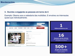 3.  Ouvirás e engajarás as pessoas em torno de ti Exemplo: Obama usou a sabedoria das multidões. E envolveu os internautas quase que individualmente.  Mandamentos 