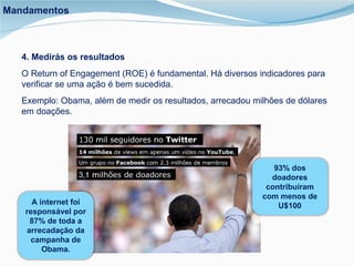4. Medirás os resultados O Return of Engagement (ROE) é fundamental. Há diversos indicadores para verificar se uma ação é bem sucedida.  Exemplo: Obama, além de medir os resultados, arrecadou milhões de dólares em doações. Mandamentos 93% dos doadores contribuíram com menos de U$100 A internet foi responsável por 87% de toda a arrecadação da campanha de Obama. 