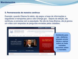 5. Permanecerás de maneira contínua Exemplo: quando Obama foi eleito, ele pegou a base de informações e seguidores e transportou para o site Change.gov.  Depois da eleição, ele continuou a conversa com a população. No site da Casa Branca, ele já gravou um vídeo com respostas às perguntas enviadas pelos cidadãos. Mandamentos Ambiente para que  eleitores possam enviar ideias e opinar sobre os mais variados assuntos sobre o mandato. 