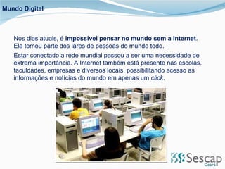 Mundo Digital Nos dias atuais, é  impossível pensar no mundo sem a Internet . Ela tomou parte dos lares de pessoas do mundo todo.  Estar conectado a rede mundial passou a ser uma necessidade de extrema importância. A Internet também está presente nas escolas, faculdades, empresas e diversos locais, possibilitando acesso as informações e notícias do mundo em apenas um  click . 