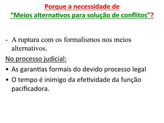 Porque	a	necessidade	de		
“Meios	alternaRvos	para	solução	de	conﬂitos”?	
	
-  A ruptura com os formalismos nos meios
alternativos.
No	processo	judicial:	
•  As	garan1as	formais	do	devido	processo	legal	
•  O	tempo	é	inimigo	da	efe1vidade	da	função	
paciﬁcadora.	
 