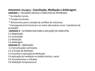 PROGRAMA:	Disciplina:		Conciliação,	Mediação	e	Arbitragem	
UNIDADE	I	–	RELAÇÕES	SOCIAIS	E	CONFLITOS	DE	INTERESSES	
	*	As	relações	sociais.		
	*	Funções	do	direito.		
	*	Mecanismos	para	a	solução	de	conﬂitos	de	interesses.		
	*	Estrangulamento	funcional	e	os	meios	alterna1vos	como	“subs$tutos	da	
jurisdição”.	
	UNIDADE	II	–	ALTERNATIVAS	PARA	A	SOLUÇÃO	DE	CONFLITOS.	
2.1	Negociação	
2.2	Conciliação	
2.3	Mediação	
2.4	Arbitragem	
UNIDADE	III	–	MEDIAÇÃO	
	3.1	Conceituação	e	princípios	
3.2	A	função	do	Mediador	
3.3	Incen1vo	e	aplicação	da	Mediação	
3.4	Aplicação	da	mediação	no	âmbito	familiar,	social.	
3.5	Procedimentos	e	métodos	
3.6	Mediação	Paraprocessual		
 
