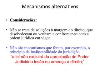 Mecanismos	alterna1vos	
	
•  Considerações:
•  Não se trata de soluções à margem do direito, que
desobedeçam ou venham a confrontar-se com a
ordem jurídica em vigor.
•  Não são mecanismos que ferem, por exemplo, o
princípio da inafastabilidade da jurisdição
“a lei não excluirá da apreciação do Poder
Judiciário lesão ou ameaça a direito;”
 