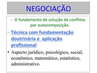 NEGOCIAÇÃO	
-  O	fundamento	de	solução	de	conﬂitos	
por	autocomposição.	
-  Técnica	com	fundamentação	
doutrinária	e		aplicação	
proﬁssional	
•  Aspecto jurídico, psicológico, social,
econômico, matemático, estatístico,
administrativo.
 