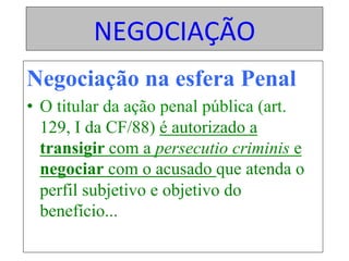 NEGOCIAÇÃO	
Negociação na esfera Penal
•  O titular da ação penal pública (art.
129, I da CF/88) é autorizado a
transigir com a persecutio criminis e
negociar com o acusado que atenda o
perfil subjetivo e objetivo do
benefício...	
 