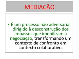 MEDIAÇÃO	
• É	um	processo	não	adversarial	
dirigido	à	desconstrução	dos	
impasses	que	imobilizam	a	
negociação,	transformando	um	
contexto	de	confronto	em	
contexto	colabora1vo.		
 
