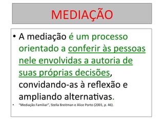 MEDIAÇÃO	
• A	mediação	é	um	processo	
orientado	a	conferir	às	pessoas	
nele	envolvidas	a	autoria	de	
suas	próprias	decisões,	
convidando-as	à	reﬂexão	e	
ampliando	alterna1vas.		
•  “Mediação	Familiar”,	Stella	Breitman	e	Alice	Porto	(2001,	p.	46).	
 