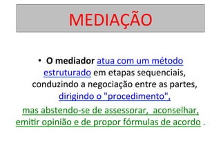 MEDIAÇÃO	
•  O	mediador	atua	com	um	método	
estruturado	em	etapas	sequenciais,	
conduzindo	a	negociação	entre	as	partes,	
dirigindo	o	"procedimento",	
mas	abstendo-se	de	assessorar,		aconselhar,	
emi1r	opinião	e	de	propor	fórmulas	de	acordo	.		
	
 