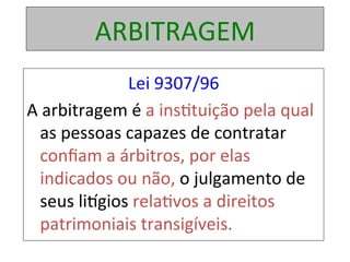 ARBITRAGEM	
Lei	9307/96	
A	arbitragem	é	a	ins1tuição	pela	qual	
as	pessoas	capazes	de	contratar	
conﬁam	a	árbitros,	por	elas	
indicados	ou	não,	o	julgamento	de	
seus	liogios	rela1vos	a	direitos	
patrimoniais	transigíveis.		
 
