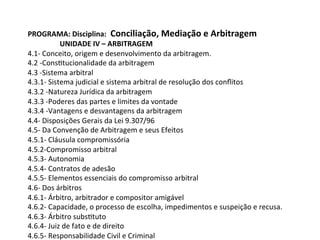 PROGRAMA:	Disciplina:		Conciliação,	Mediação	e	Arbitragem	
UNIDADE	IV	–	ARBITRAGEM	
4.1-	Conceito,	origem	e	desenvolvimento	da	arbitragem.	
4.2	-Cons1tucionalidade	da	arbitragem	
4.3	-Sistema	arbitral	
4.3.1-	Sistema	judicial	e	sistema	arbitral	de	resolução	dos	conﬂitos	
4.3.2	-Natureza	Jurídica	da	arbitragem	
4.3.3	-Poderes	das	partes	e	limites	da	vontade	
4.3.4	-Vantagens	e	desvantagens	da	arbitragem	
4.4-	Disposições	Gerais	da	Lei	9.307/96	
4.5-	Da	Convenção	de	Arbitragem	e	seus	Efeitos	
4.5.1-	Cláusula	compromissória	
4.5.2-Compromisso	arbitral	
4.5.3-	Autonomia	
4.5.4-	Contratos	de	adesão	
4.5.5-	Elementos	essenciais	do	compromisso	arbitral	
4.6-	Dos	árbitros	
4.6.1-	Árbitro,	arbitrador	e	compositor	amigável	
4.6.2-	Capacidade,	o	processo	de	escolha,	impedimentos	e	suspeição	e	recusa.	
4.6.3-	Árbitro	subs1tuto	
4.6.4-	Juiz	de	fato	e	de	direito	
4.6.5-	Responsabilidade	Civil	e	Criminal	
 