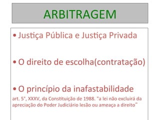 ARBITRAGEM	
• Jus1ça	Pública	e	Jus1ça	Privada	
	
• O	direito	de	escolha(contratação)	
• O	princípio	da	inafastabilidade		
art.	5°,	XXXV,	da	Cons1tuição	de	1988.	"a	lei	não	excluirá	da	
apreciação	do	Poder	Judiciário	lesão	ou	ameaça	a	direito“	
	
 