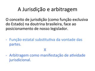 A	Jurisdição	e	arbitragem	
O	conceito	de	jurisdição	(como	função	exclusiva	
do	Estado)	na	doutrina	brasileira,	face	ao	
posicionamento	de	nosso	legislador.		
-  Função	estatal	subs1tu1va	da	vontade	das	
partes.	
																																								X	
-  Arbitragem	como	manifestação	de	a1vidade	
jurisdicional.	
 