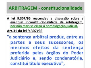 ARBITRAGEM	-	consRtucionalidade	
A	 lei	 9.307/96	 reacendeu	 a	 discussão	 sobre	 a	
eventual	 inconsRtucionalidade	 da	 arbitragem,	
por	não	mais	se	exigir	a	homologação	judicial.		
Art.31	da	lei	9.307/96		
"a	sentença	arbitral	produz,	entre	as	
partes	 e	 seus	 sucessores,	 os	
mesmos	 efeitos	 da	 sentença	
proferida	 pelos	 órgãos	 do	 Poder	
Judiciário	 e,	 sendo	 condenatória,	
consRtui	itulo	execuRvo",		
 