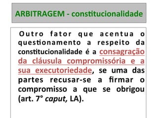 ARBITRAGEM	-	consRtucionalidade	
	 O u t r o	 f a t o r	 q u e	 a c e n t u a	 o	
quesRonamento	 a	 respeito	 da	
consRtucionalidade	 é	 a	 consagração	
da	 cláusula	 compromissória	 e	 a	
sua	 executoriedade,	 se	 uma	 das	
partes	 recusar-se	 a	 ﬁrmar	 o	
compromisso	 a	 que	 se	 obrigou	
(art.	7°	caput,	LA).	
 