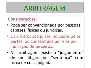 ARBITRAGEM	
	Considerações:	
•  Pode	ser	convencionada	por	pessoas	
capazes,	~sicas	ou	jurídicas.		
•  Os	árbitros	são	juízes	indicados	pelas	
partes,	ou	consen1dos	por	elas	por	
indicação	de	terceiros.		
•  Na	 arbitragem	 existe	 o	 "julgamento"	
de	 um	 liogio	 por	 "sentença"	 com	
força	de	coisa	julgada.		
 