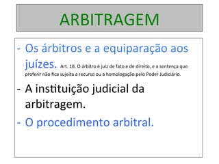 ARBITRAGEM	
-  Os	árbitros	e	a	equiparação	aos	
juízes.	Art.	18.	O	árbitro	é	juiz	de	fato	e	de	direito,	e	a	sentença	que	
proferir	não	ﬁca	sujeita	a	recurso	ou	a	homologação	pelo	Poder	Judiciário.		
-  A	ins1tuição	judicial	da	
arbitragem.	
-  O	procedimento	arbitral.	
 