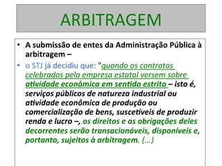 ARBITRAGEM	
•  A	submissão	de	entes	da	Administração	Pública	à	
arbitragem	–		
•  o	STJ	já	decidiu	que:	"quando	os	contratos	
celebrados	pela	empresa	estatal	versem	sobre	
a8vidade	econômica	em	sen8do	estrito	–	isto	é,	
serviços	públicos	de	natureza	industrial	ou	
a8vidade	econômica	de	produção	ou	
comercialização	de	bens,	susceDveis	de	produzir	
renda	e	lucro	–,	os	direitos	e	as	obrigações	deles	
decorrentes	serão	transacionáveis,	disponíveis	e,	
portanto,	sujeitos	à	arbitragem.	(...)	
 