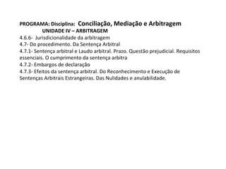PROGRAMA:	Disciplina:		Conciliação,	Mediação	e	Arbitragem	
UNIDADE	IV	–	ARBITRAGEM	
4.6.6-		Jurisdicionalidade	da	arbitragem	
4.7-	Do	procedimento.	Da	Sentença	Arbitral	
4.7.1-	Sentença	arbitral	e	Laudo	arbitral.	Prazo.	Questão	prejudicial.	Requisitos	
essenciais.	O	cumprimento	da	sentença	arbitra	
4.7.2-	Embargos	de	declaração	
4.7.3-	Efeitos	da	sentença	arbitral.	Do	Reconhecimento	e	Execução	de	
Sentenças	Arbitrais	Estrangeiras.	Das	Nulidades	e	anulabilidade.	
		
 