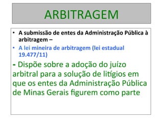 ARBITRAGEM	
•  A	submissão	de	entes	da	Administração	Pública	à	
arbitragem	–		
•  A	lei	mineira	de	arbitragem	(lei	estadual	
19.477/11)	
- Dispõe	sobre	a	adoção	do	juízo	
arbitral	para	a	solução	de	liogios	em	
que	os	entes	da	Administração	Pública	
de	Minas	Gerais	ﬁgurem	como	parte	
 