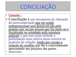 CONCILIAÇÃO	
•  Conceito :
•  Conciliação é um mecanismo de obtenção
da autocomposição que em sendo
endoprocessual será desenvolvido pelo
próprio juiz ou por pessoa que faz parte ou é
fiscalizado ou orientado pela estrutura
judicial; e que tem como método a
participação mais efetiva desse terceiro na
proposta de solução, tendo por escopo a
solução do conflito que lhe é concretamente
apresentado nas petições das partes .
•  Petrônio Calmon
 