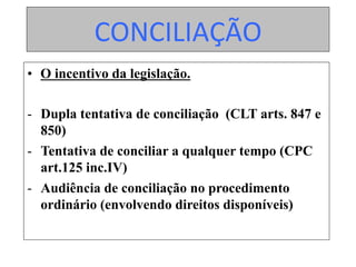 CONCILIAÇÃO	
•  O incentivo da legislação.
-  Dupla tentativa de conciliação (CLT arts. 847 e
850)
-  Tentativa de conciliar a qualquer tempo (CPC
art.125 inc.IV)
-  Audiência de conciliação no procedimento
ordinário (envolvendo direitos disponíveis)
 