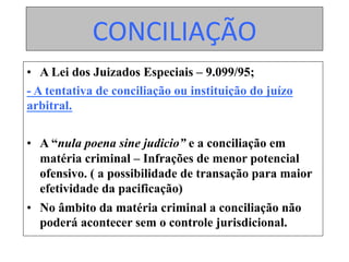 CONCILIAÇÃO	
•  A Lei dos Juizados Especiais – 9.099/95;
- A tentativa de conciliação ou instituição do juízo
arbitral.
•  A “nula poena sine judicio” e a conciliação em
matéria criminal – Infrações de menor potencial
ofensivo. ( a possibilidade de transação para maior
efetividade da pacificação)
•  No âmbito da matéria criminal a conciliação não
poderá acontecer sem o controle jurisdicional.
 