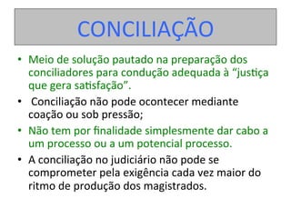 •  Meio	de	solução	pautado	na	preparação	dos	
conciliadores	para	condução	adequada	à	“jus1ça	
que	gera	sa1sfação”.	
•  	Conciliação	não	pode	ocontecer	mediante		
coação	ou	sob	pressão;		
•  Não	tem	por	ﬁnalidade	simplesmente	dar	cabo	a	
um	processo	ou	a	um	potencial	processo.	
•  A	conciliação	no	judiciário	não	pode	se	
comprometer	pela	exigência	cada	vez	maior	do	
ritmo	de	produção	dos	magistrados.	
CONCILIAÇÃO	
 