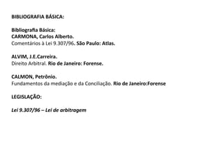 BIBLIOGRAFIA	BÁSICA:	
		
Bibliograﬁa	Básica:	
CARMONA,	Carlos	Alberto.		
Comentários	à	Lei	9.307/96.	São	Paulo:	Atlas.	
	
ALVIM,	J.E.Carreira.		
Direito	Arbitral.	Rio	de	Janeiro:	Forense.	
	
CALMON,	Petrônio.		
Fundamentos	da	mediação	e	da	Conciliação.	Rio	de	Janeiro:Forense	
		
LEGISLAÇÃO:	
		
Lei	9.307/96	–	Lei	de	arbitragem	
 