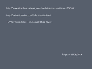 http://www.slideshare.net/pra_voce/medicina-e-o-espiritismo-1284966
http://vinhasdosenhor.com/Enfermidades.html

LIVRO: Vinha de Luz – Emmanuel/ Chico Xavier

Ângela – 16/08/2013

 