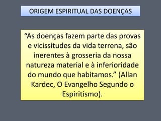 ORIGEM ESPIRITUAL DAS DOENÇAS

“As doenças fazem parte das provas
e vicissitudes da vida terrena, são
inerentes à grosseria da nossa
natureza material e à inferioridade
do mundo que habitamos.” (Allan
Kardec, O Evangelho Segundo o
Espiritismo).

 