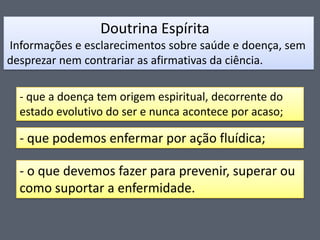 Doutrina Espírita
Informações e esclarecimentos sobre saúde e doença, sem
desprezar nem contrariar as afirmativas da ciência.

- que a doença tem origem espiritual, decorrente do
estado evolutivo do ser e nunca acontece por acaso;

- que podemos enfermar por ação fluídica;
- o que devemos fazer para prevenir, superar ou
como suportar a enfermidade.

 