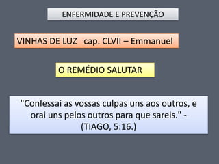 ENFERMIDADE E PREVENÇÃO

VINHAS DE LUZ cap. CLVII – Emmanuel

O REMÉDIO SALUTAR
"Confessai as vossas culpas uns aos outros, e
orai uns pelos outros para que sareis." (TIAGO, 5:16.)

 